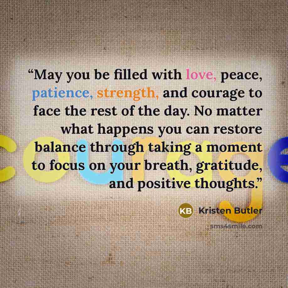 “May you be filled with love, peace, patience, strength, and courage to face the rest of the day. No matter what happens you can restore balance through taking a moment to focus on your breath, gratitude, and positive thoughts.” quote by Kristen Butler