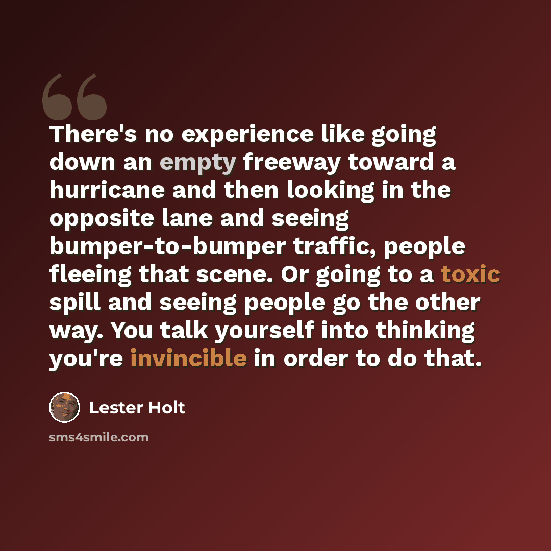 “There's no experience like going down an empty freeway toward a hurricane and then looking in the opposite lane and seeing bumper-to-bumper traffic, people fleeing that scene. Or going to a toxic spill and seeing people go the other way. You talk yourself into thinking you're invincible in order…” quote by Lester Holt