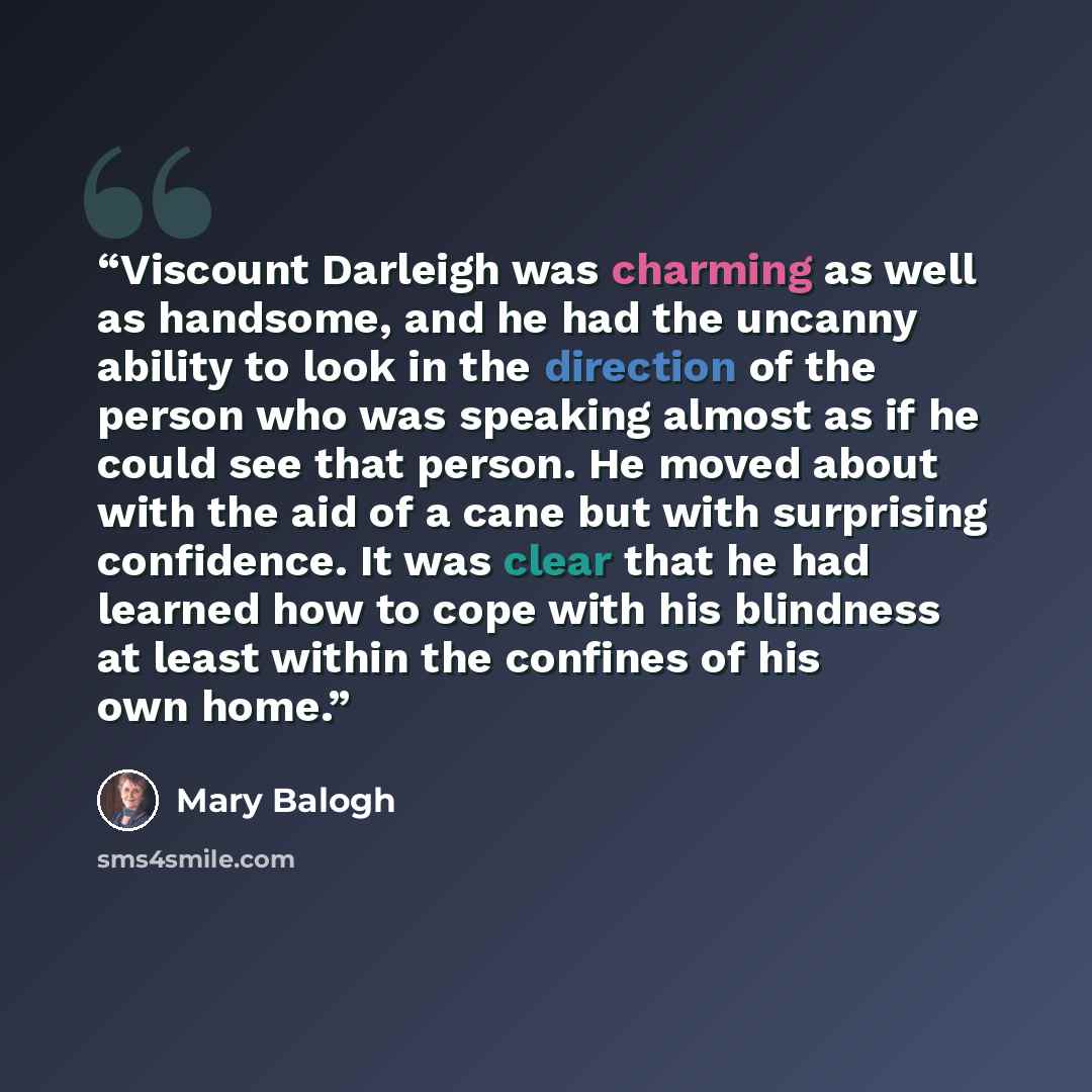 “Viscount Darleigh was charming as well as handsome, and he had the uncanny ability to look in the direction of the person who was speaking almost as if he could see that person. He moved about with the aid of a cane but with surprising confidence. It was clear that he had learned how to cope with…” quote by Mary Balogh