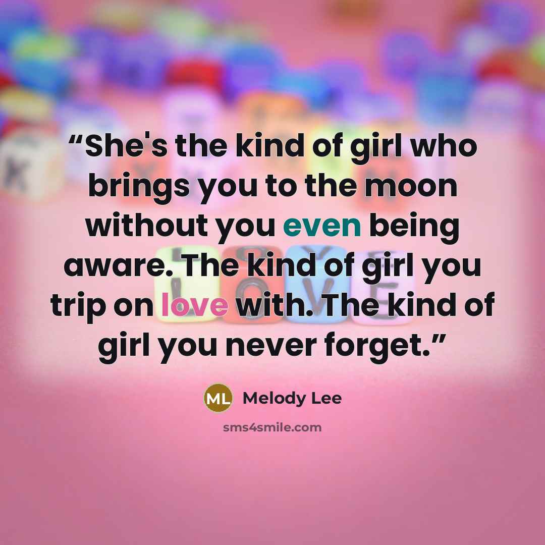 “She's the kind of girl who brings you to the moon without you even being aware. The kind of girl you trip on love with. The kind of girl you never forget.” quote by Melody Lee