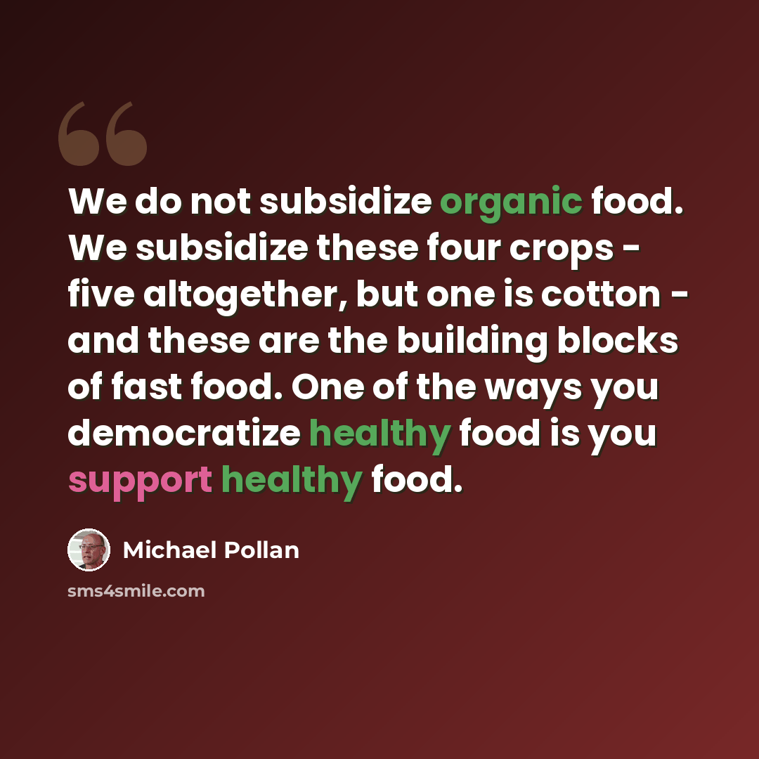 “We do not subsidize organic food. We subsidize these four crops - five altogether, but one is cotton - and these are the building blocks of fast food. One of the ways you democratize healthy food is you support healthy food.” quote by Michael Pollan