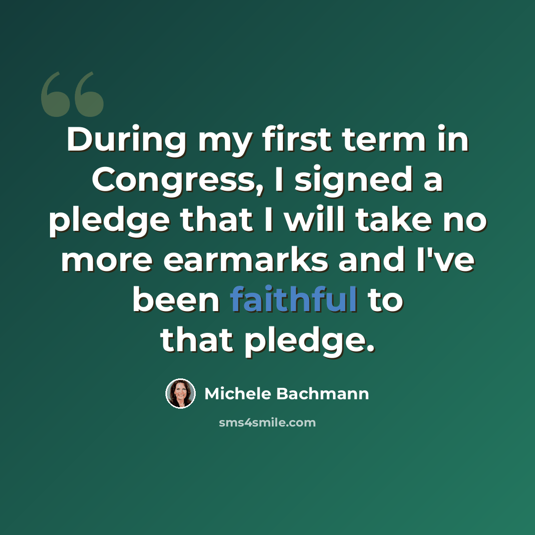 “During my first term in Congress, I signed a pledge that I will take no more earmarks and I've been faithful to that pledge.” quote by Michele Bachmann