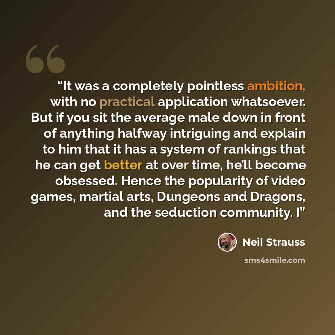 “It was a completely pointless ambition, with no practical application whatsoever. But if you sit the average male down in front of anything halfway intriguing and explain to him that it has a system of rankings that he can get better at over time, he’ll become obsessed. Hence the popularity of…” quote by Neil Strauss