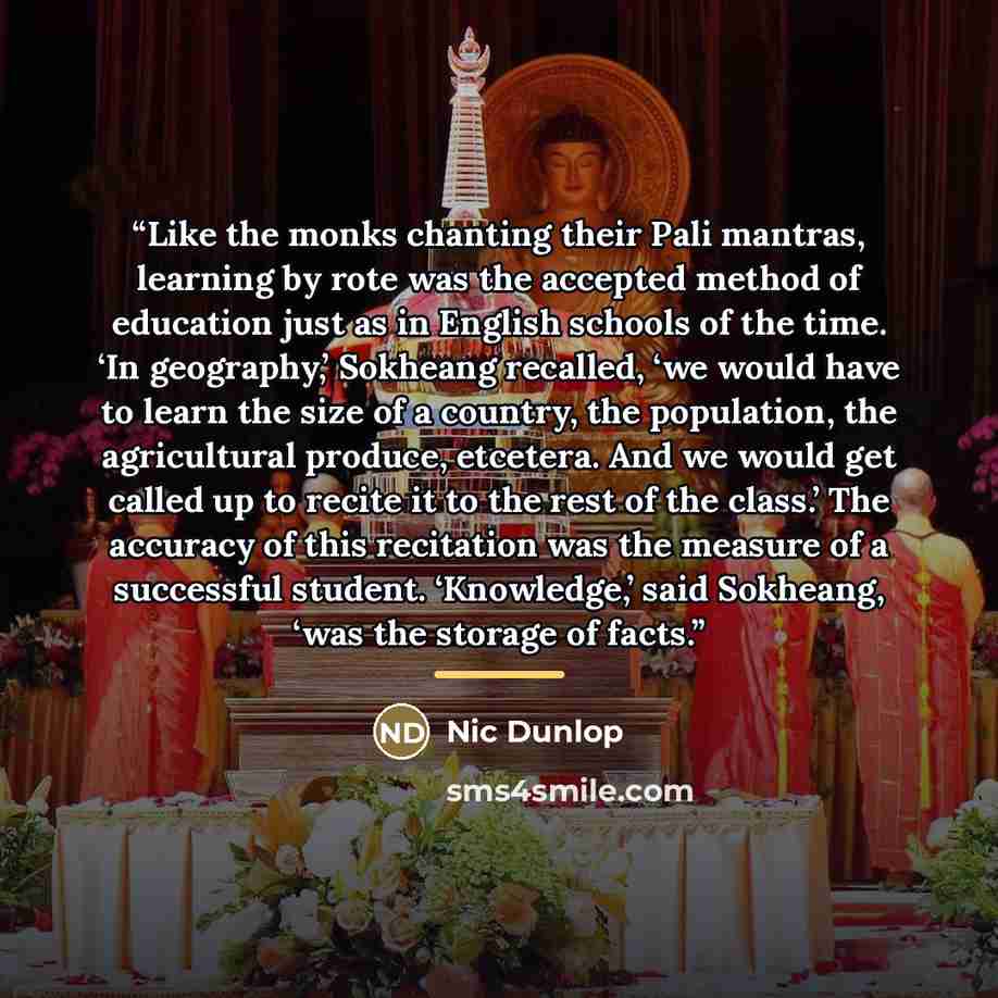 “Like the monks chanting their Pali mantras, learning by rote was the accepted method of education just as in English schools of the time. ‘In geography,’ Sokheang recalled, ‘we would have to learn the size of a country, the population, the agricultural produce, etcetera. And we would get called up…” quote by Nic Dunlop