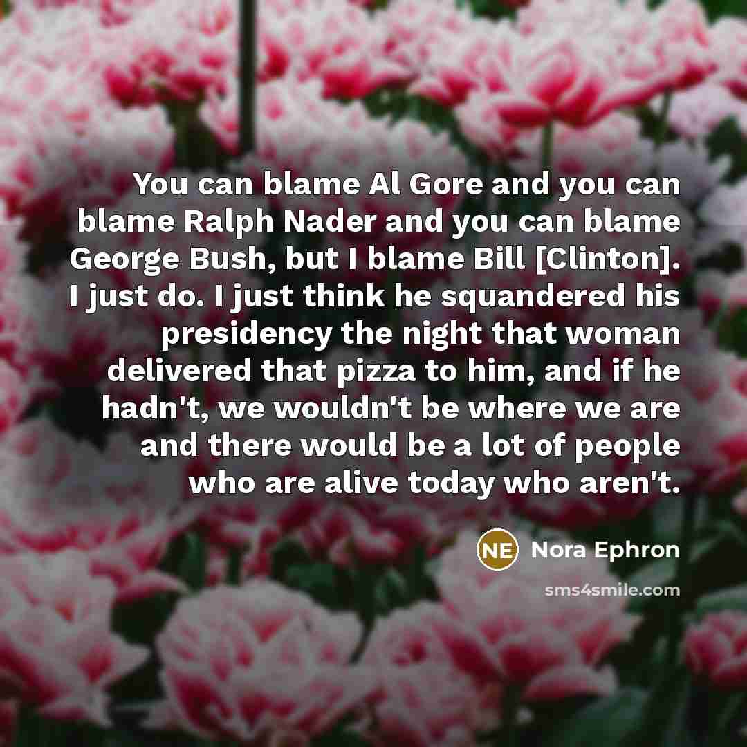 “You can blame Al Gore and you can blame Ralph Nader and you can blame George Bush, but I blame Bill [Clinton]. I just do. I just think he squandered his presidency the night that woman delivered that pizza to him, and if he hadn't, we wouldn't be where we are and there would be a lot of people who…” quote by Nora Ephron
