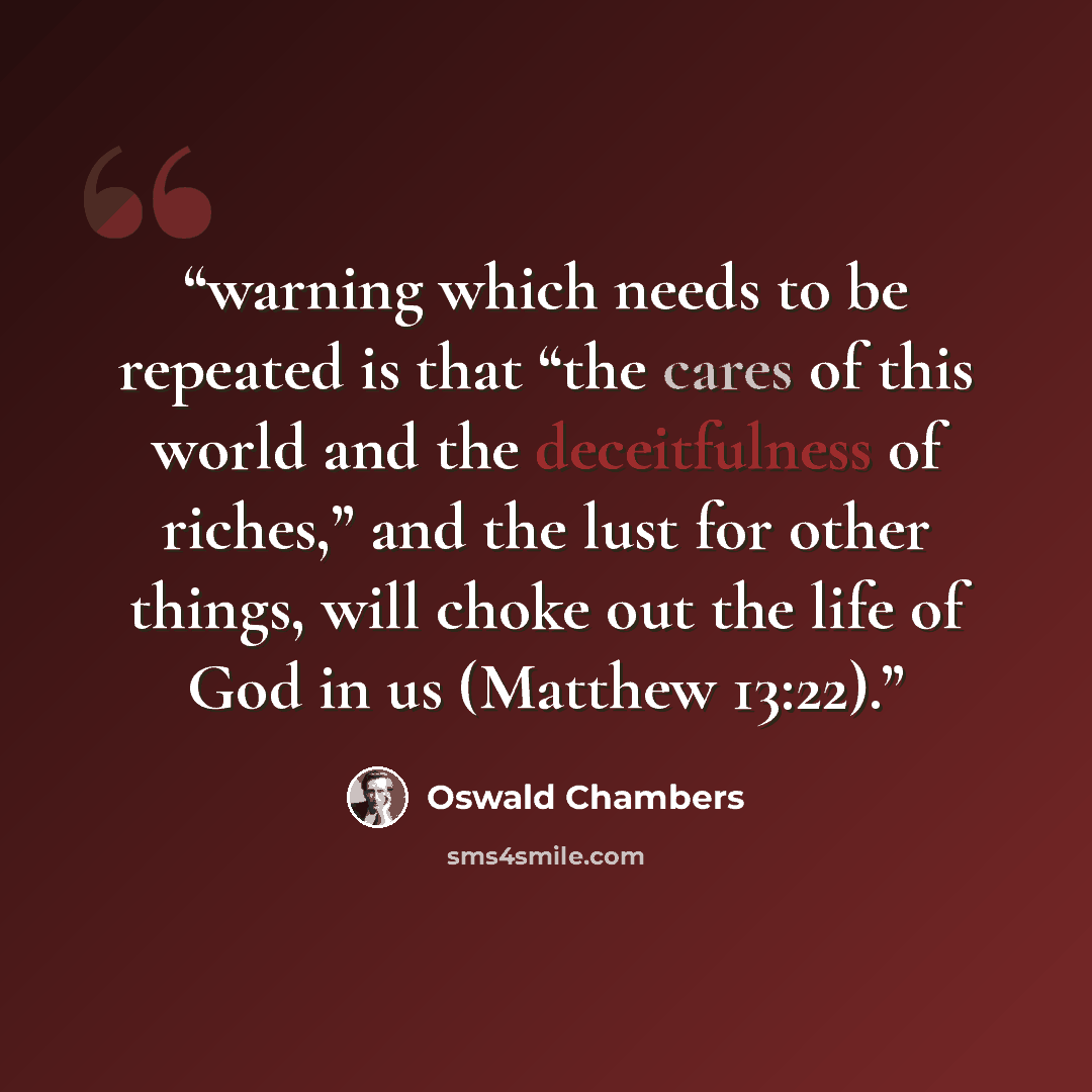 “warning which needs to be repeated is that “the cares of this world and the deceitfulness of riches,” and the lust for other things, will choke out the life of God in us (Matthew 13:22).” quote by Oswald Chambers