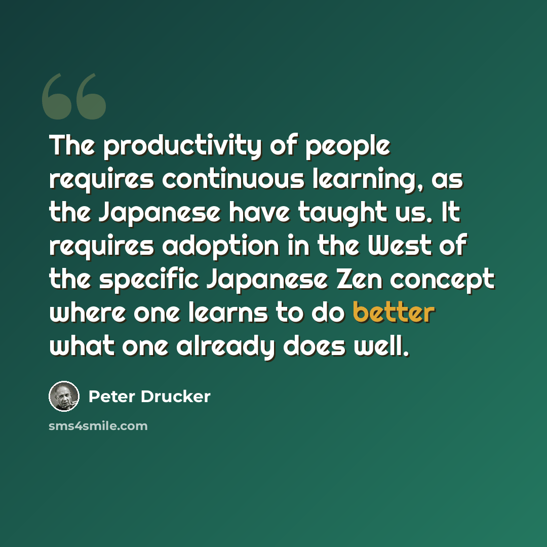 “The productivity of people requires continuous learning, as the Japanese have taught us. It requires adoption in the West of the specific Japanese Zen concept where one learns to do better what one already does well.” quote by Peter Drucker