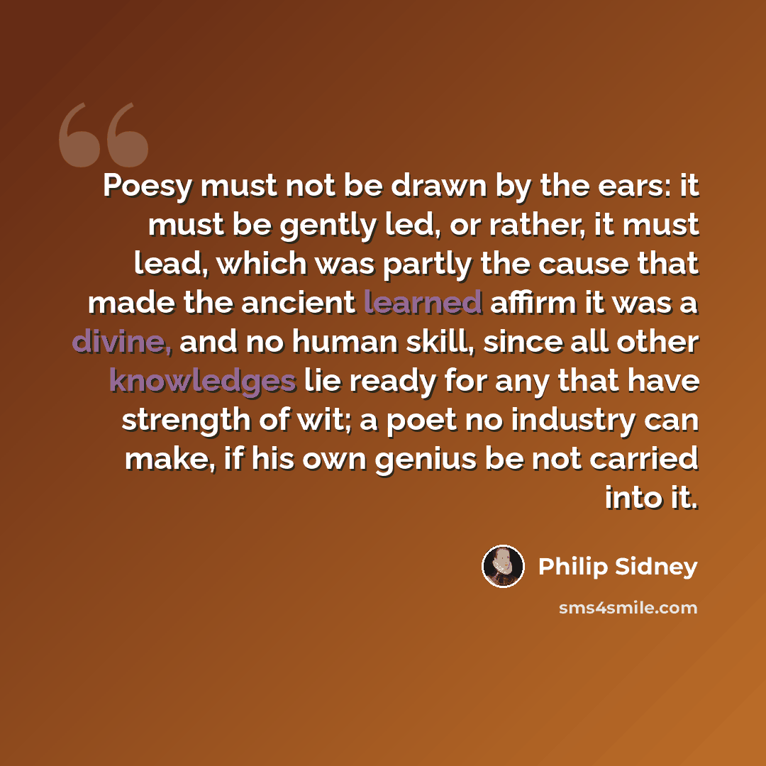 “Poesy must not be drawn by the ears: it must be gently led, or rather, it must lead, which was partly the cause that made the ancient learned affirm it was a divine, and no human skill, since all other knowledges lie ready for any that have strength of wit; a poet no industry can make, if his own…” quote by Philip Sidney