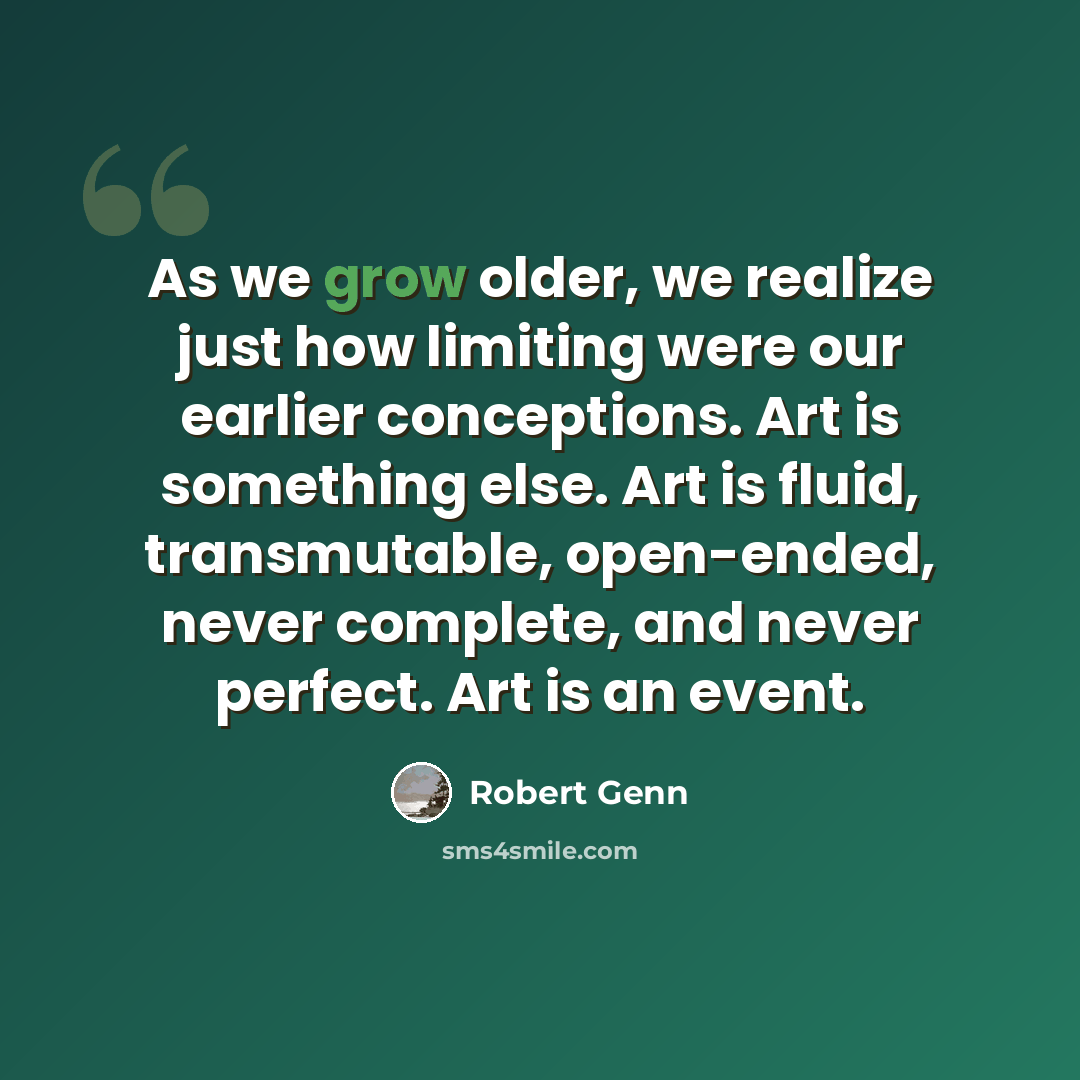 “As we grow older, we realize just how limiting were our earlier conceptions. Art is something else. Art is fluid, transmutable, open-ended, never complete, and never perfect. Art is an event.” quote by Robert Genn