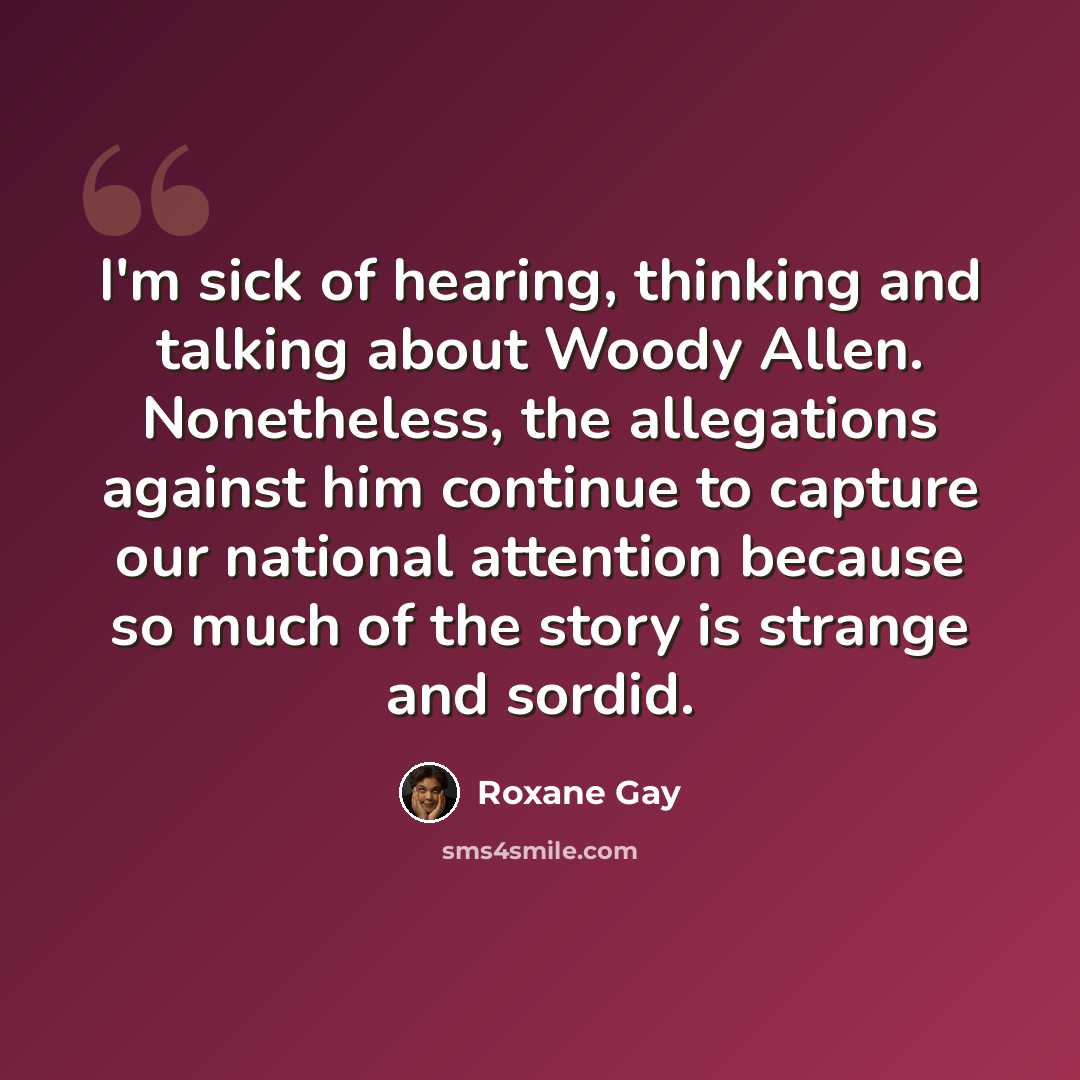 “I'm sick of hearing, thinking and talking about Woody Allen. Nonetheless, the allegations against him continue to capture our national attention because so much of the story is strange and sordid.” quote by Roxane Gay