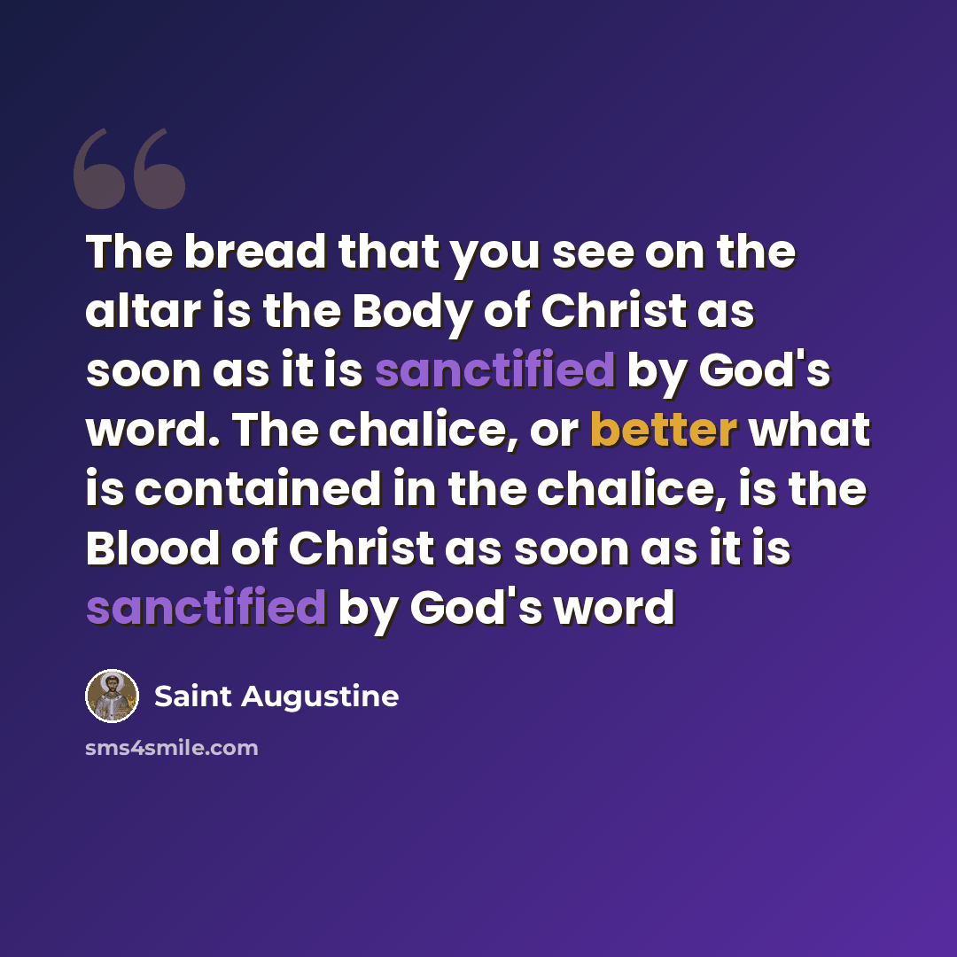 “The bread that you see on the altar is the Body of Christ as soon as it is sanctified by God's word. The chalice, or better what is contained in the chalice, is the Blood of Christ as soon as it is sanctified by God's word” quote by Saint Augustine