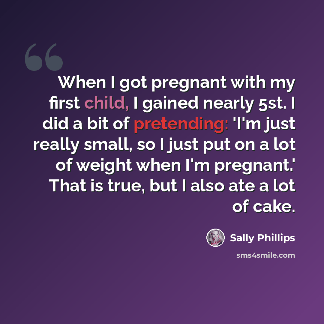 “When I got pregnant with my first child, I gained nearly 5st. I did a bit of pretending: 'I'm just really small, so I just put on a lot of weight when I'm pregnant.' That is true, but I also ate a lot of cake.” quote by Sally Phillips