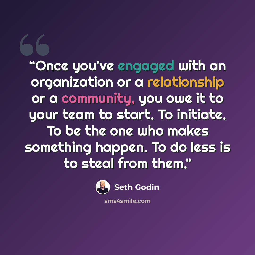 “Once you’ve engaged with an organization or a relationship or a community, you owe it to your team to start. To initiate. To be the one who makes something happen. To do less is to steal from them.” quote by Seth Godin