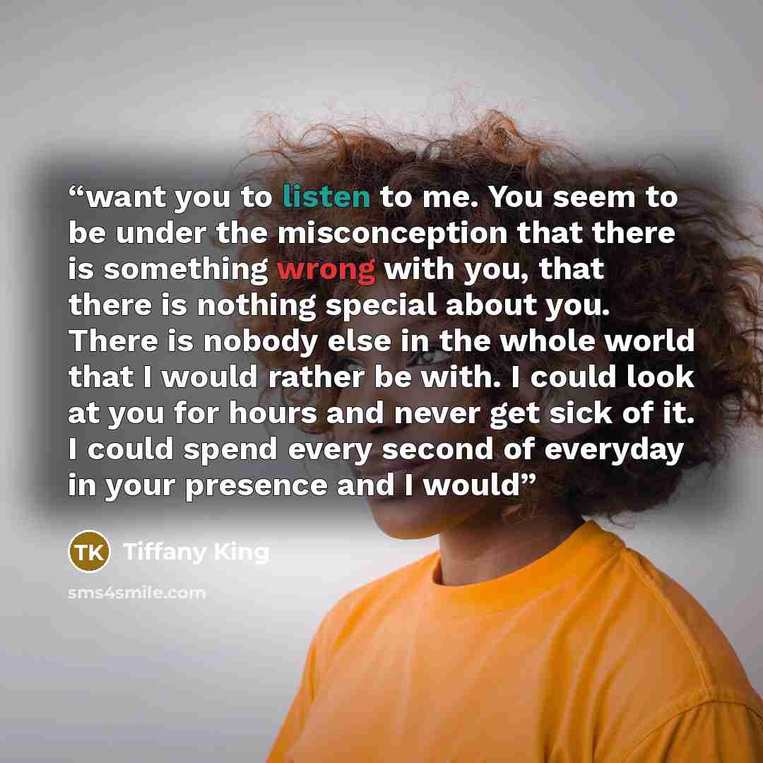 “want you to listen to me. You seem to be under the misconception that there is something wrong with you, that there is nothing special about you. There is nobody else in the whole world that I would rather be with. I could look at you for hours and never get sick of it. I could spend every second…” quote by Tiffany King