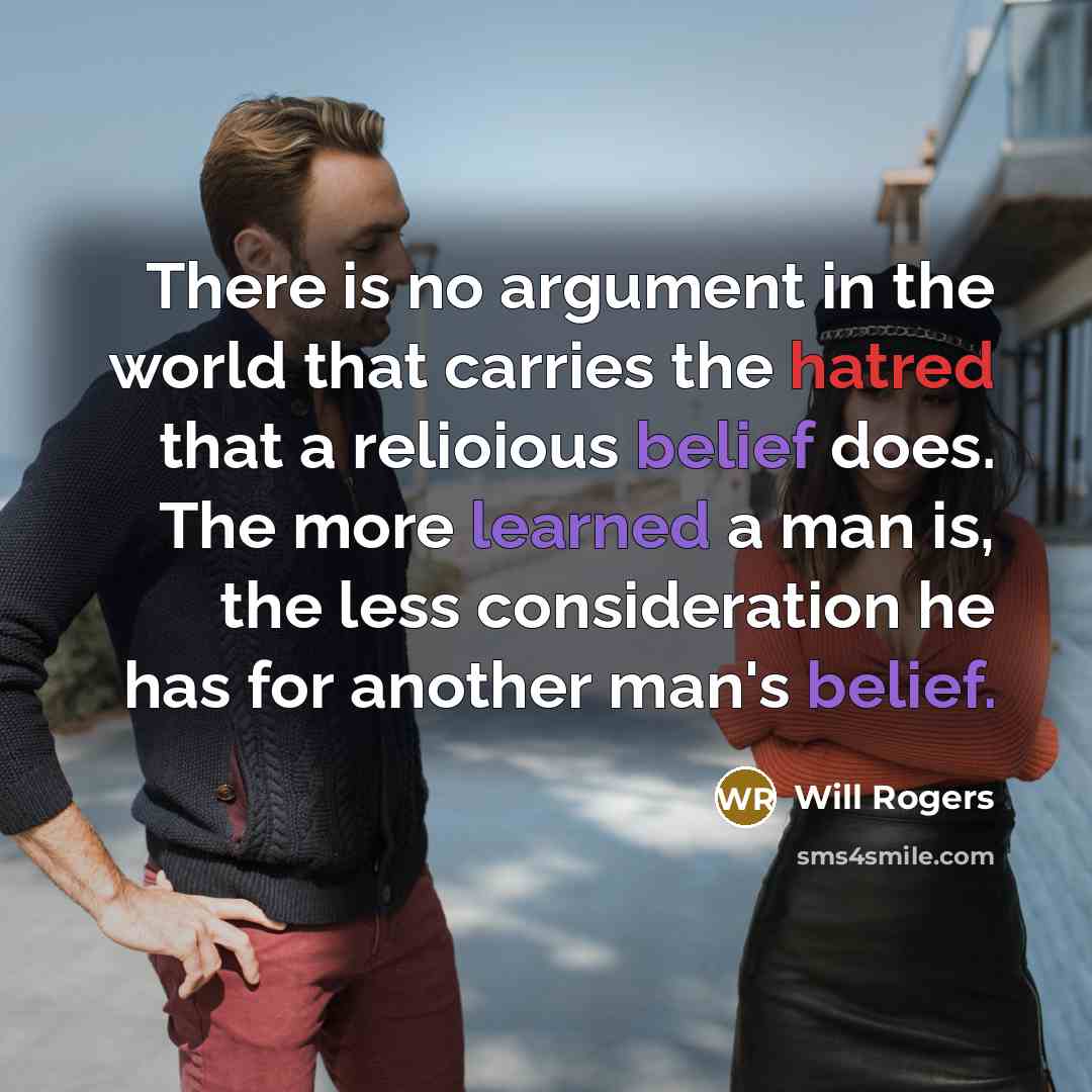 “There is no argument in the world that carries the hatred that a relioious belief does. The more learned a man is, the less consideration he has for another man's belief.” quote by Will Rogers