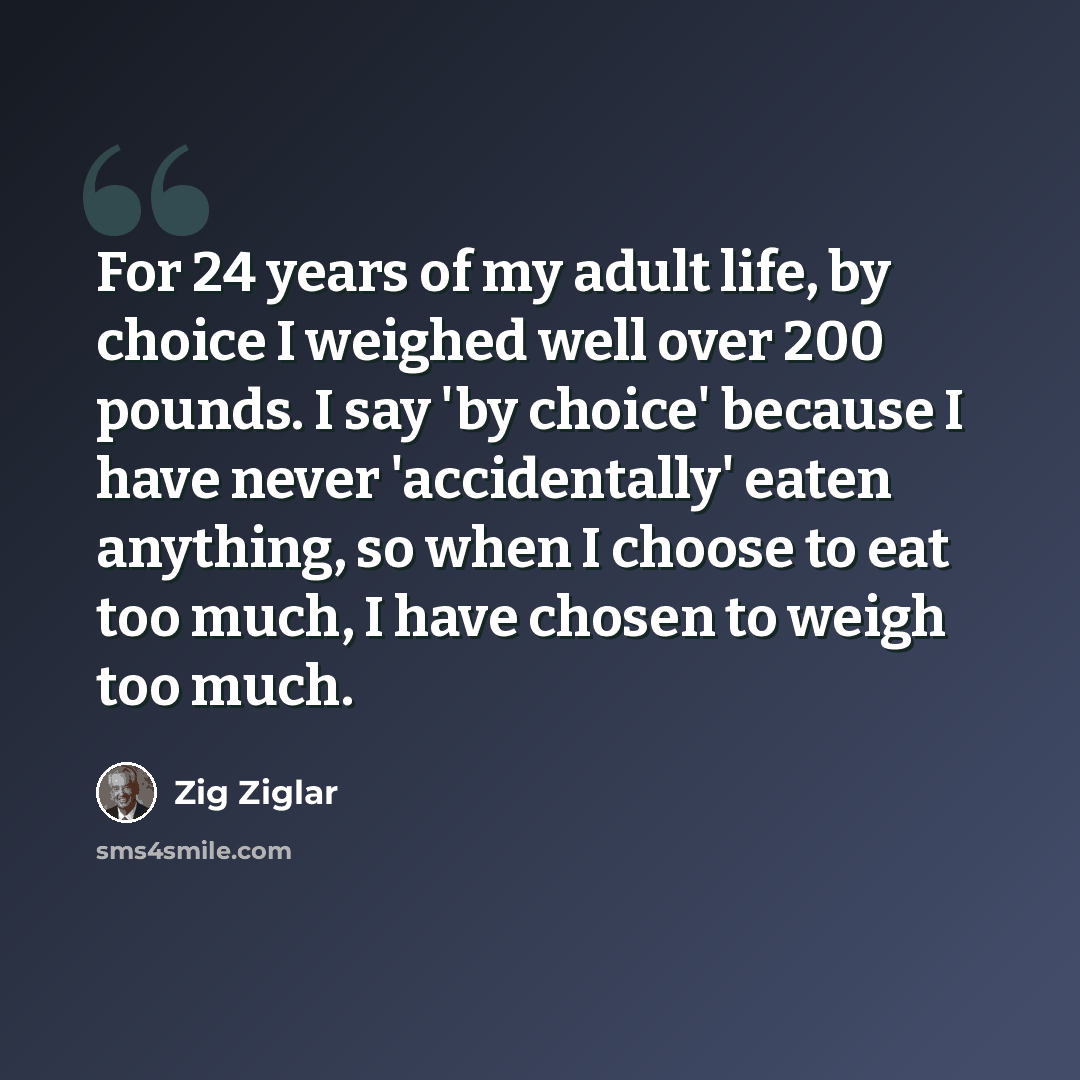 “For 24 years of my adult life, by choice I weighed well over 200 pounds. I say 'by choice' because I have never 'accidentally' eaten anything, so when I choose to eat too much, I have chosen to weigh too much.” quote by Zig Ziglar