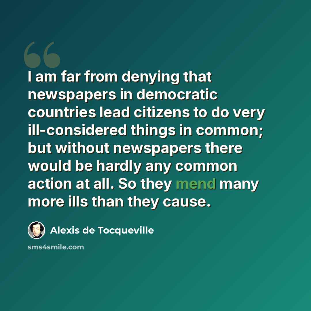 “I am far from denying that newspapers in democratic countries lead citizens to do very ill-considered things in common; but without newspapers there would be hardly any common action at all. So they mend many more ills than they cause.” quote by Alexis de Tocqueville
