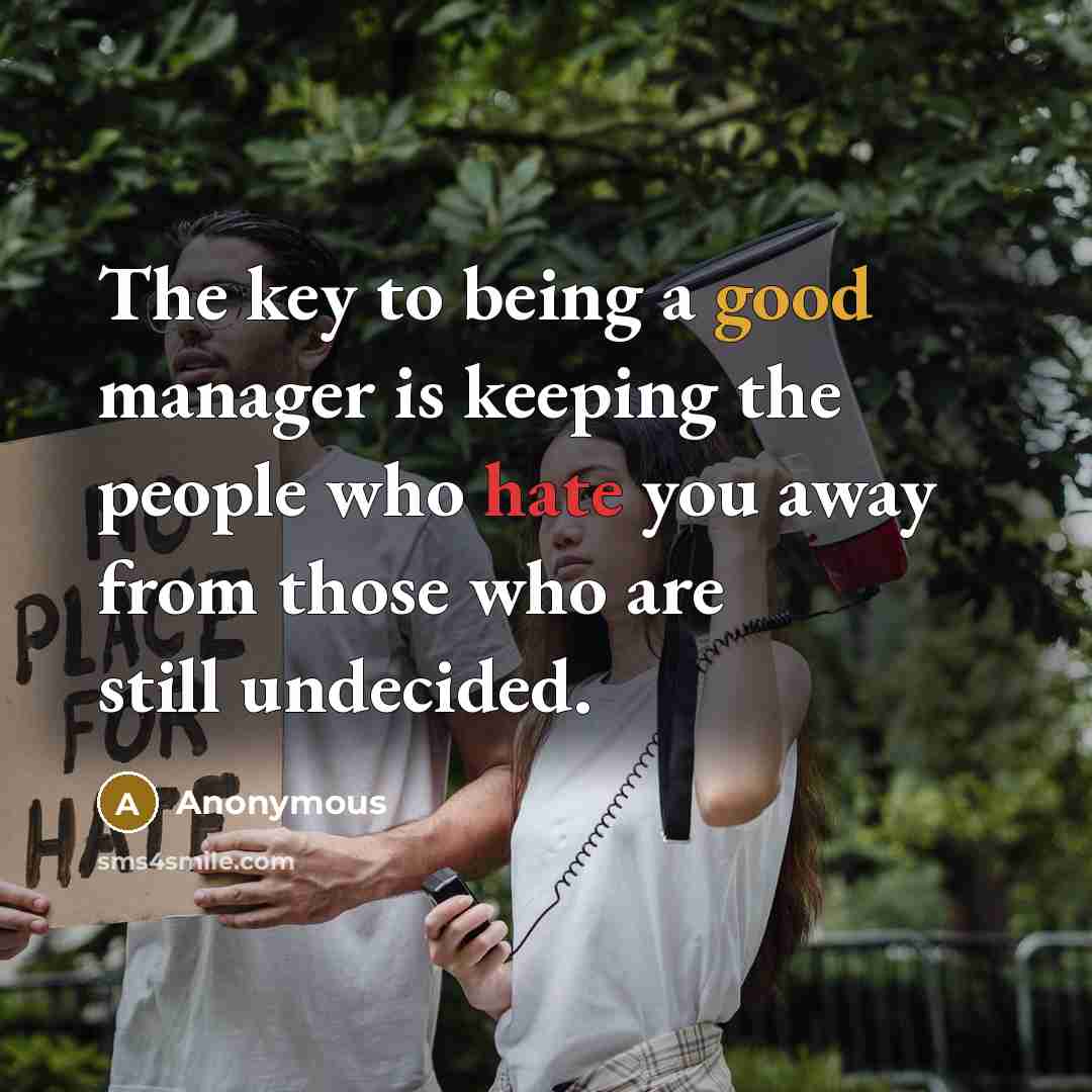 “The key to being a good manager is keeping the people who hate you away from those who are still undecided.” quote by Anonymous