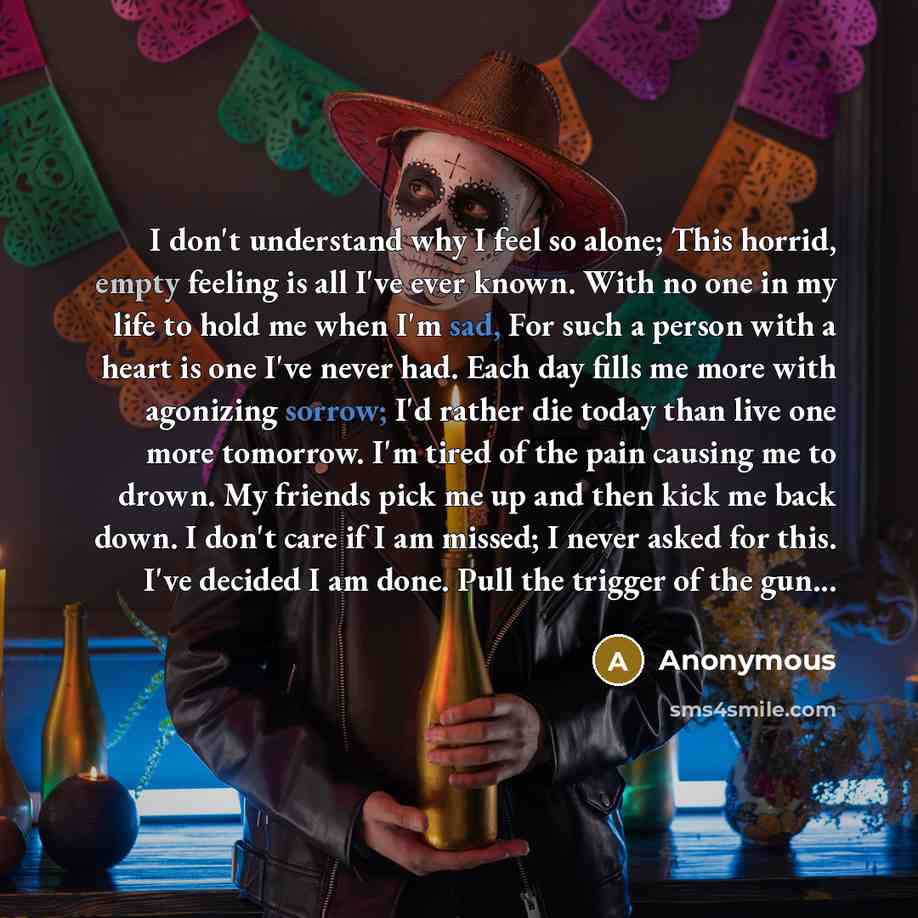 “I don't understand why I feel so alone; This horrid, empty feeling is all I've ever known. With no one in my life to hold me when I'm sad, For such a person with a heart is one I've never had. Each day fills me more with agonizing sorrow; I'd rather die today than live one more tomorrow. I'm tired…” quote by Anonymous
