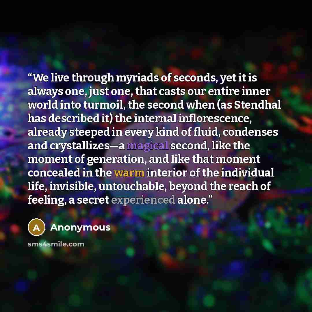 “We live through myriads of seconds, yet it is always one, just one, that casts our entire inner world into turmoil, the second when (as Stendhal has described it) the internal inflorescence, already steeped in every kind of fluid, condenses and crystallizes—a magical second, like the moment of…” quote by Anonymous
