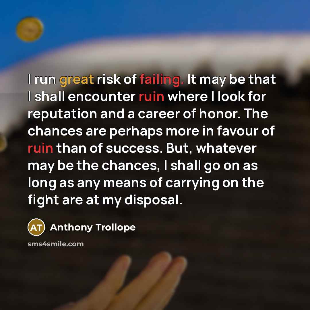 “I run great risk of failing. It may be that I shall encounter ruin where I look for reputation and a career of honor. The chances are perhaps more in favour of ruin than of success. But, whatever may be the chances, I shall go on as long as any means of carrying on the fight are at my disposal.” quote by Anthony Trollope