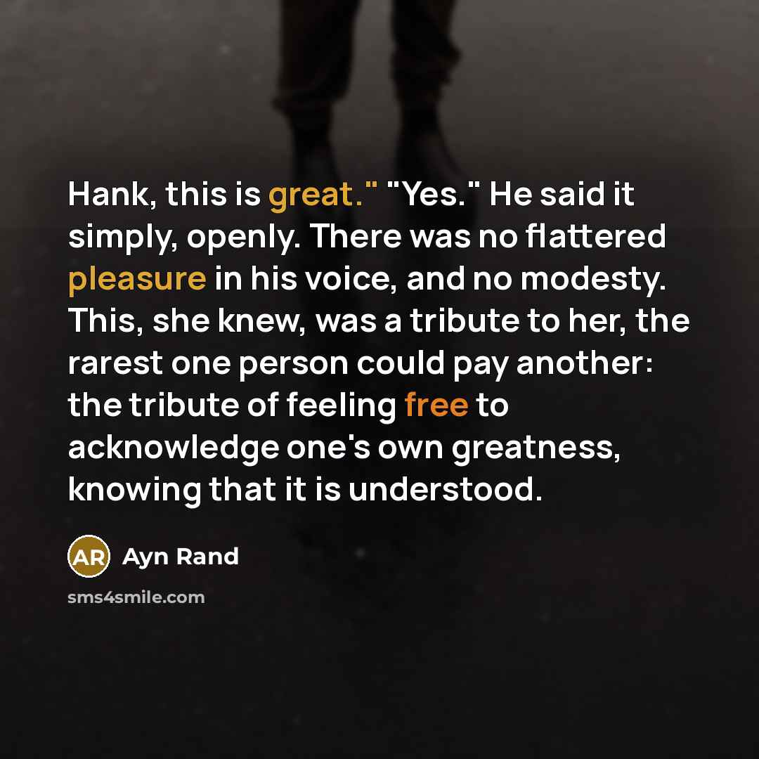 “Hank, this is great." "Yes." He said it simply, openly. There was no flattered pleasure in his voice, and no modesty. This, she knew, was a tribute to her, the rarest one person could pay another: the tribute of feeling free to acknowledge one's own greatness, knowing that it is understood.” quote by Ayn Rand