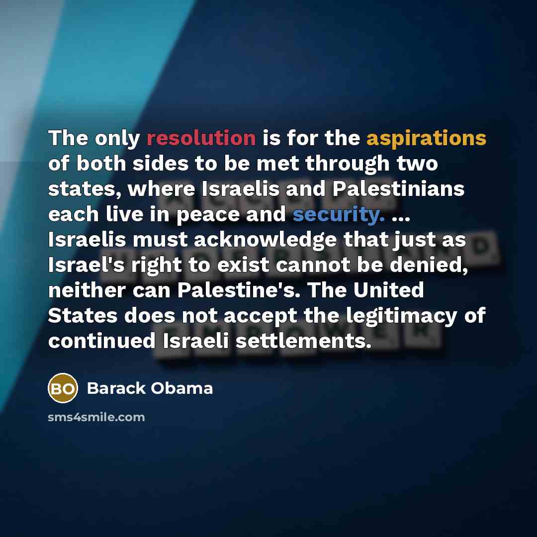 “The only resolution is for the aspirations of both sides to be met through two states, where Israelis and Palestinians each live in peace and security. ... Israelis must acknowledge that just as Israel's right to exist cannot be denied, neither can Palestine's. The United States does not accept…” quote by Barack Obama