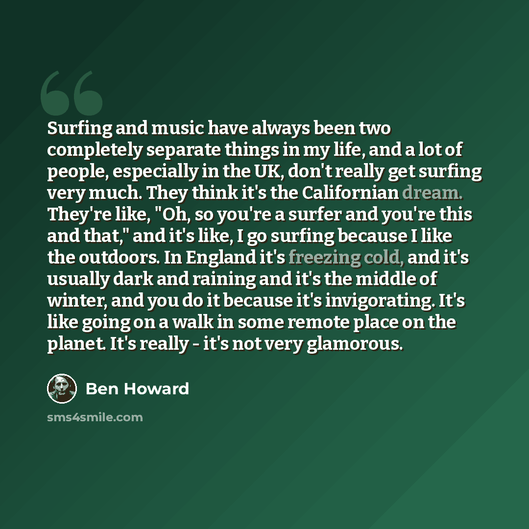 “Surfing and music have always been two completely separate things in my life, and a lot of people, especially in the UK, don't really get surfing very much. They think it's the Californian dream. They're like, "Oh, so you're a surfer and you're this and that," and it's like, I go surfing because I…” quote by Ben Howard