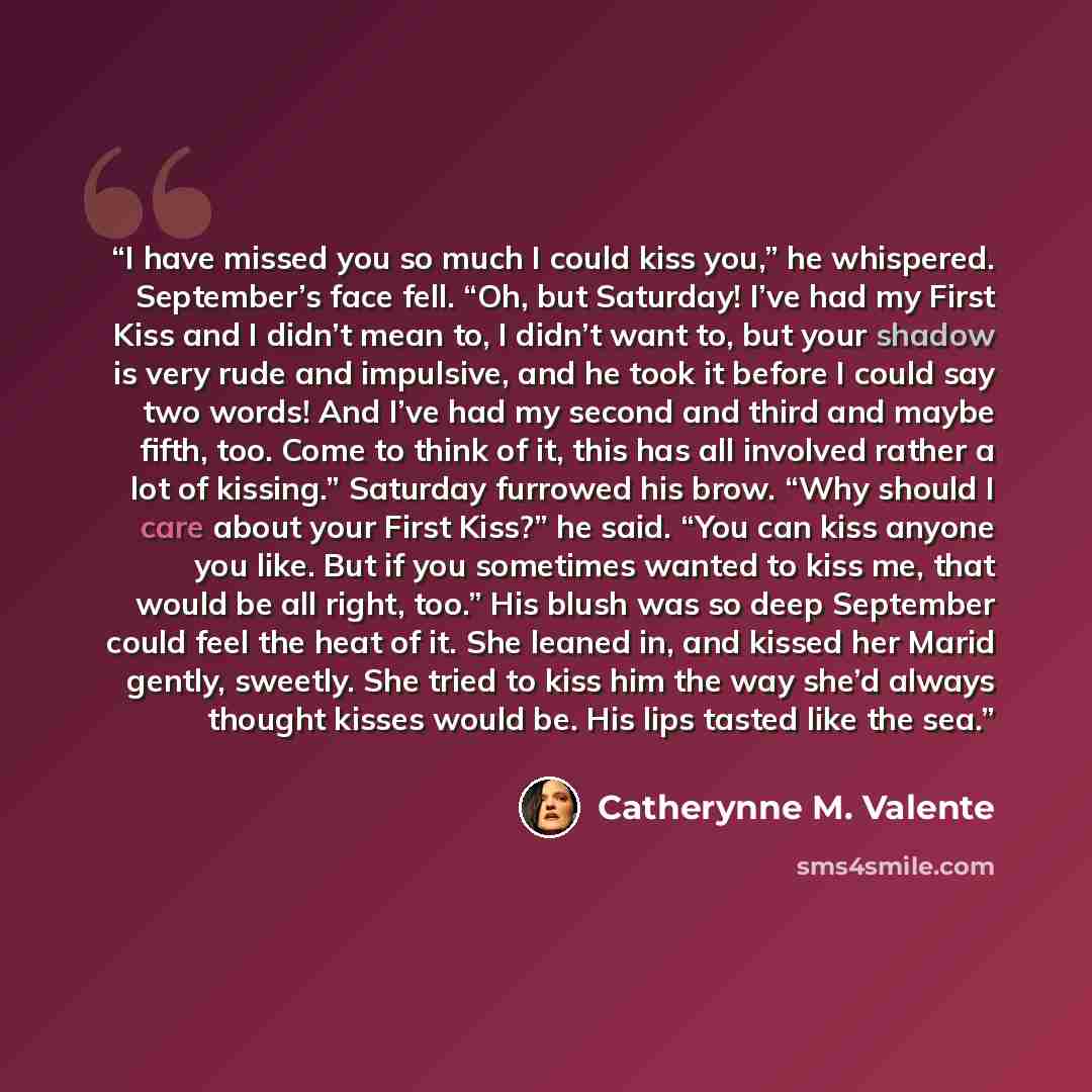 “I have missed you so much I could kiss you,” he whispered. September’s face fell. “Oh, but Saturday! I’ve had my First Kiss and I didn’t mean to, I didn’t want to, but your shadow is very rude and impulsive, and he took it before I could say two words! And I’ve had my second and third and maybe…” quote by Catherynne M. Valente