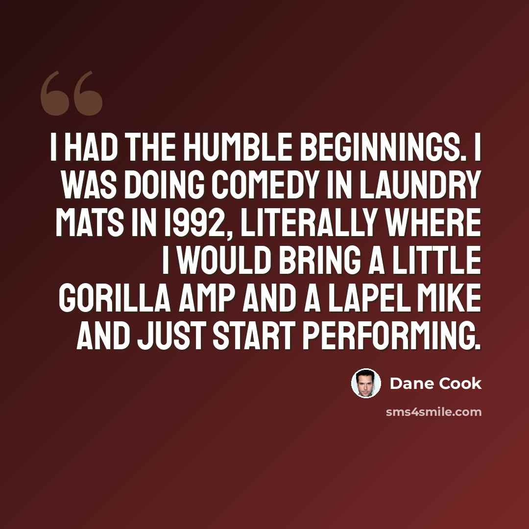 “I had the humble beginnings. I was doing comedy in laundry mats in 1992, literally where I would bring a little gorilla amp and a lapel mike and just start performing.” quote by Dane Cook