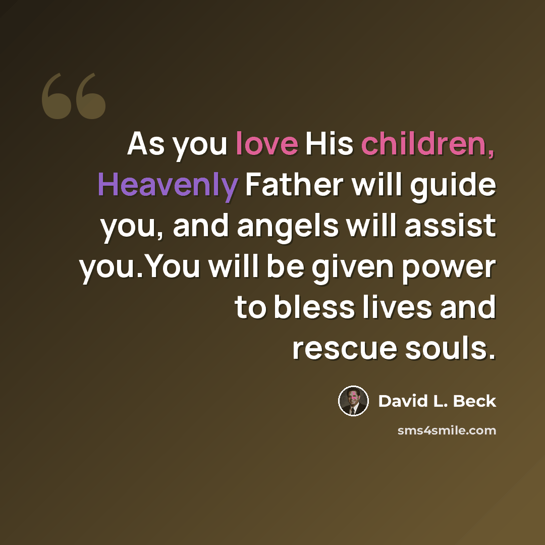 “As you love His children, Heavenly Father will guide you, and angels will assist you.You will be given power to bless lives and rescue souls.” quote by David L. Beck