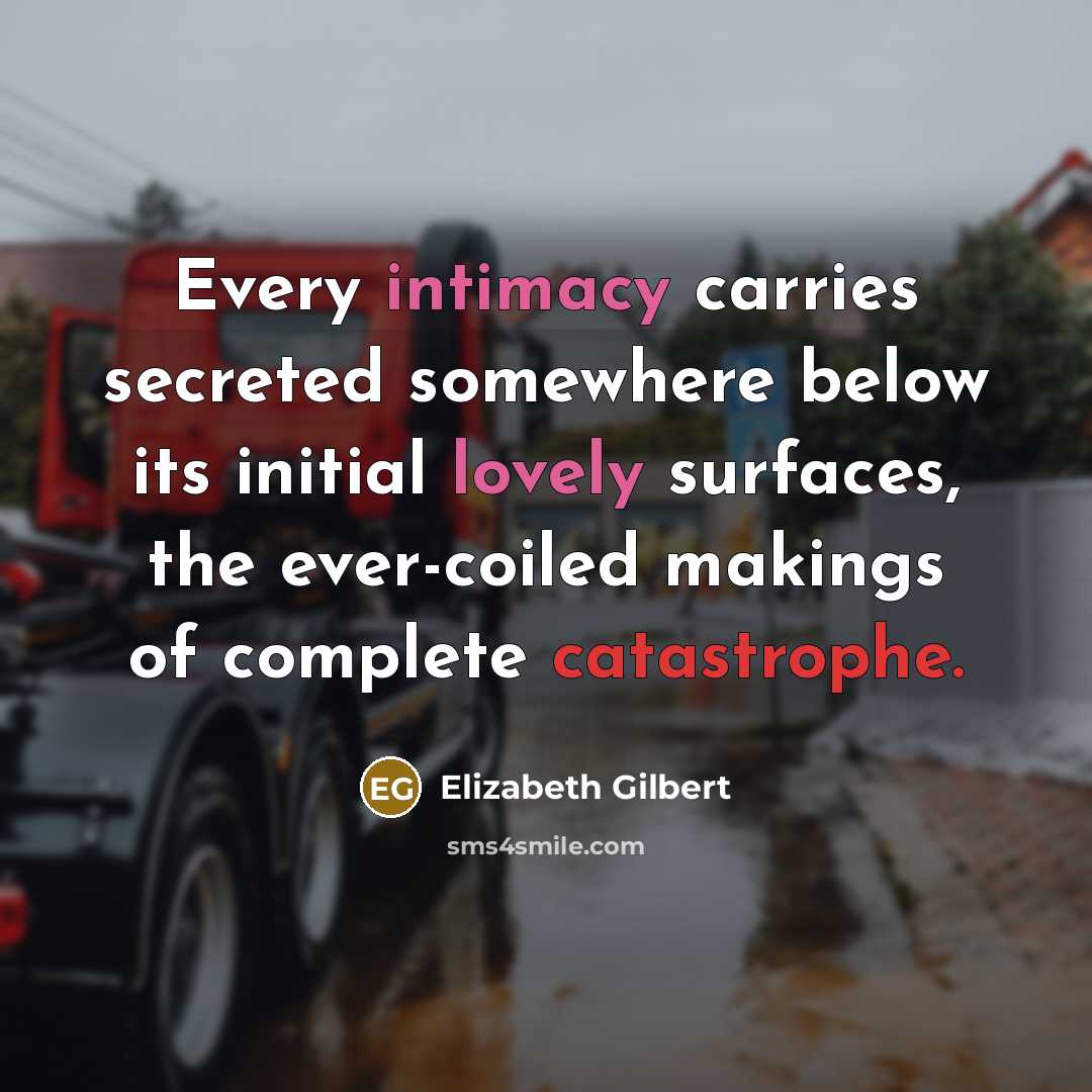 “Every intimacy carries secreted somewhere below its initial lovely surfaces, the ever-coiled makings of complete catastrophe.” quote by Elizabeth Gilbert