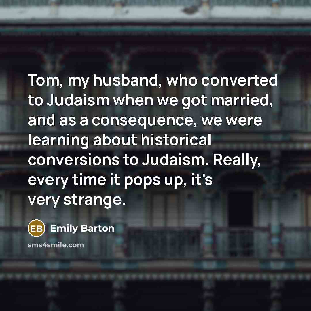 “Tom, my husband, who converted to Judaism when we got married, and as a consequence, we were learning about historical conversions to Judaism. Really, every time it pops up, it's very strange.” quote by Emily Barton