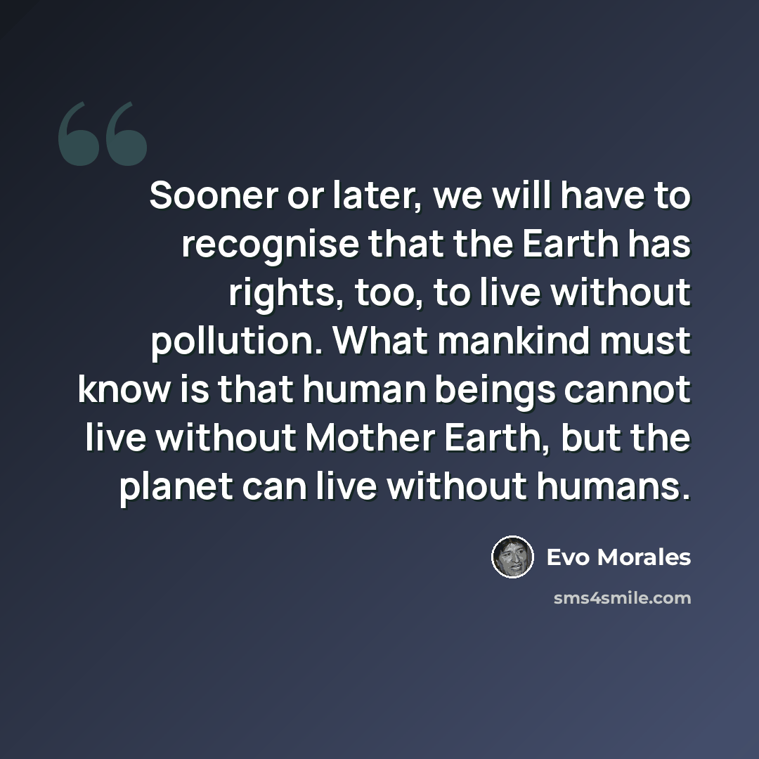 “Sooner or later, we will have to recognise that the Earth has rights, too, to live without pollution. What mankind must know is that human beings cannot live without Mother Earth, but the planet can live without humans.” quote by Evo Morales