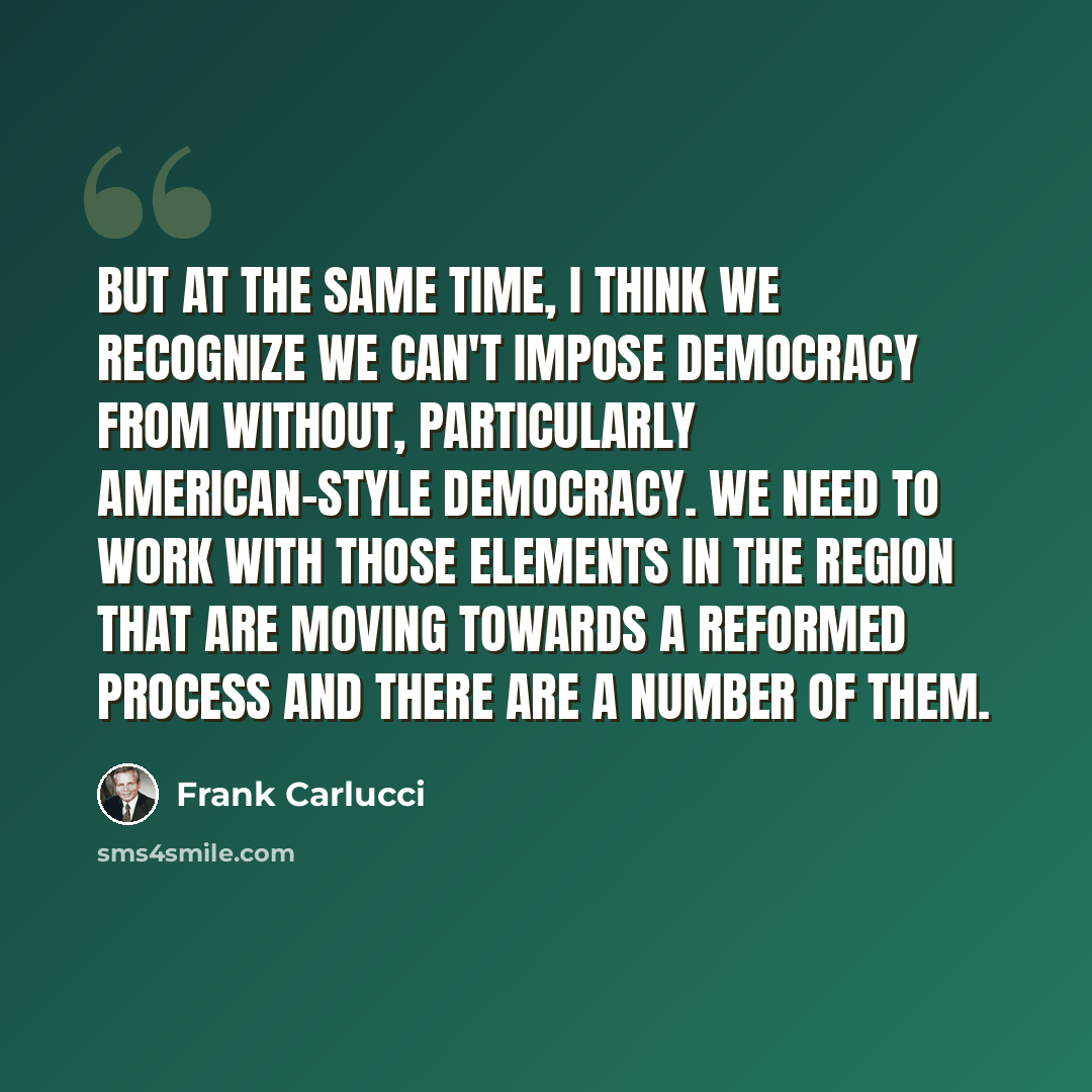 “But at the same time, I think we recognize we can't impose democracy from without, particularly American-style democracy. We need to work with those elements in the region that are moving towards a reformed process and there are a number of them.” quote by Frank Carlucci