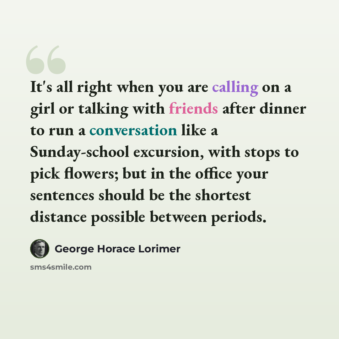“It's all right when you are calling on a girl or talking with friends after dinner to run a conversation like a Sunday-school excursion, with stops to pick flowers; but in the office your sentences should be the shortest distance possible between periods.” quote by George Horace Lorimer