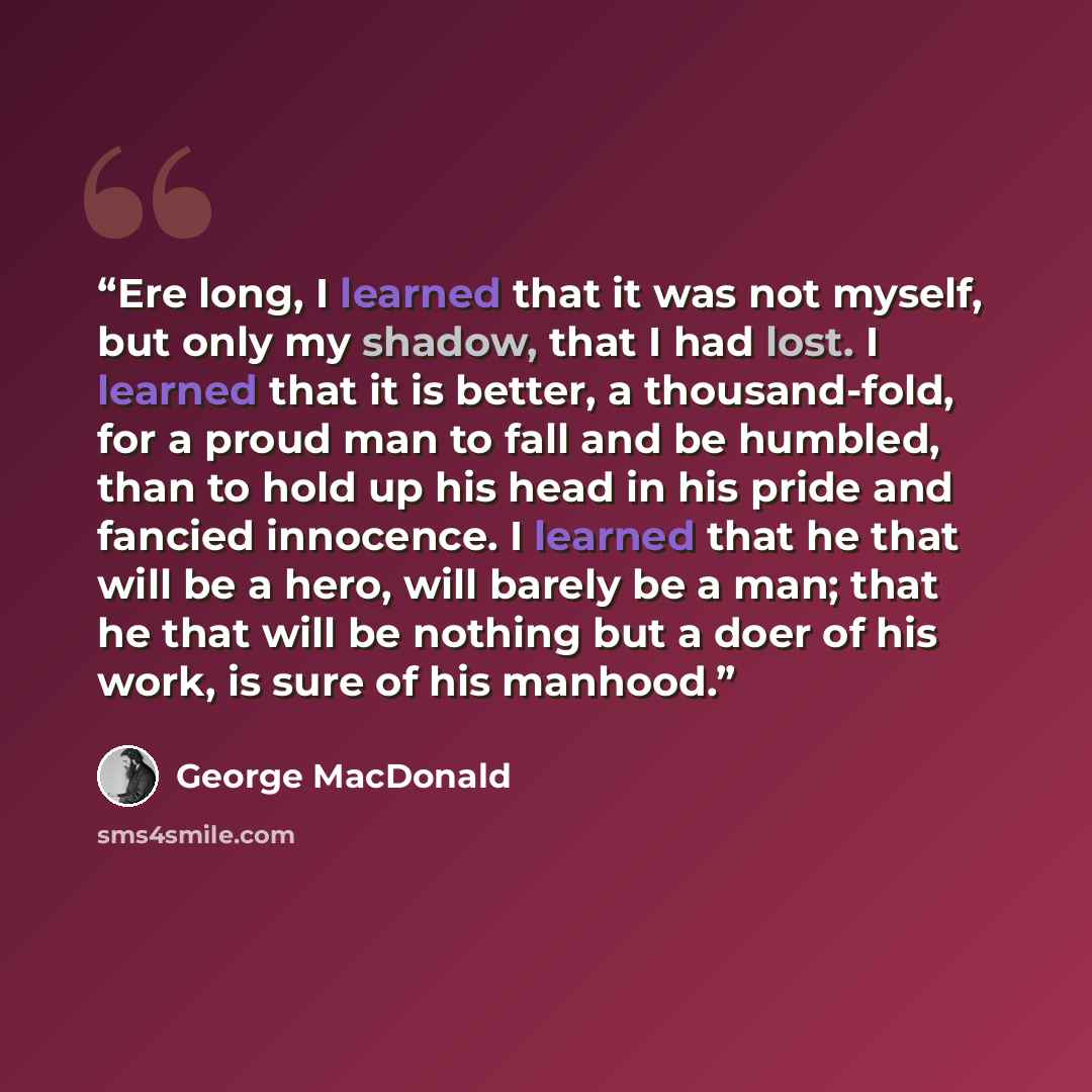 “Ere long, I learned that it was not myself, but only my shadow, that I had lost. I learned that it is better, a thousand-fold, for a proud man to fall and be humbled, than to hold up his head in his pride and fancied innocence. I learned that he that will be a hero, will barely be a man; that he…” quote by George MacDonald