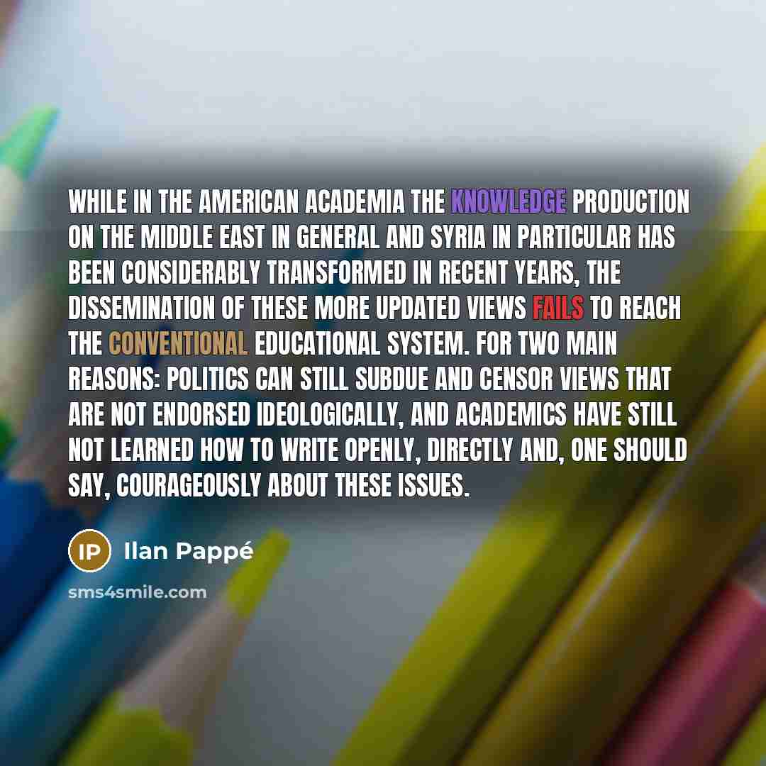 “While in the American academia the knowledge production on the Middle East in general and Syria in particular has been considerably transformed in recent years, the dissemination of these more updated views fails to reach the conventional educational system. For two main reasons: Politics can…” quote by Ilan Pappe
