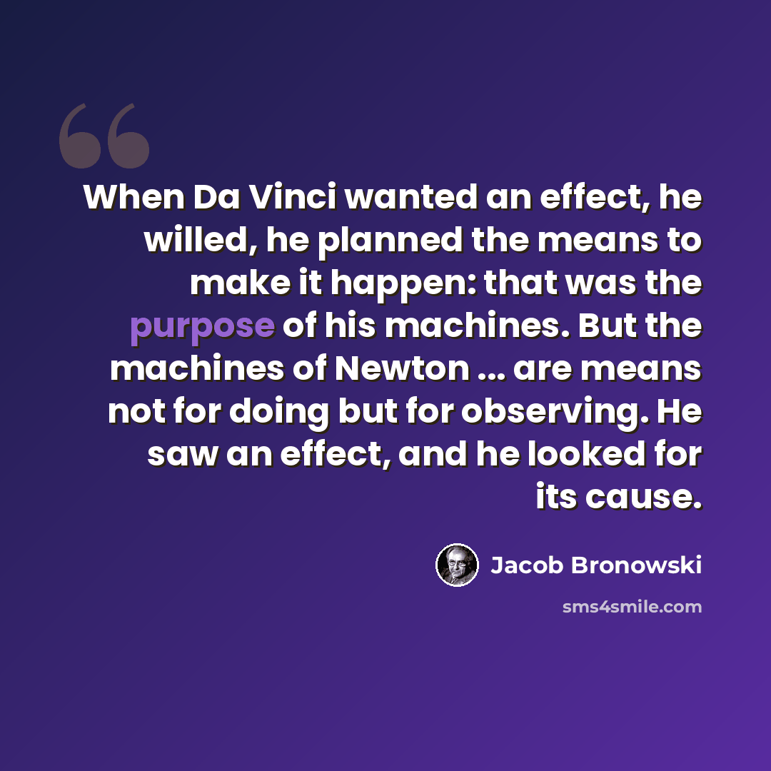 “When Da Vinci wanted an effect, he willed, he planned the means to make it happen: that was the purpose of his machines. But the machines of Newton ... are means not for doing but for observing. He saw an effect, and he looked for its cause.” quote by Jacob Bronowski