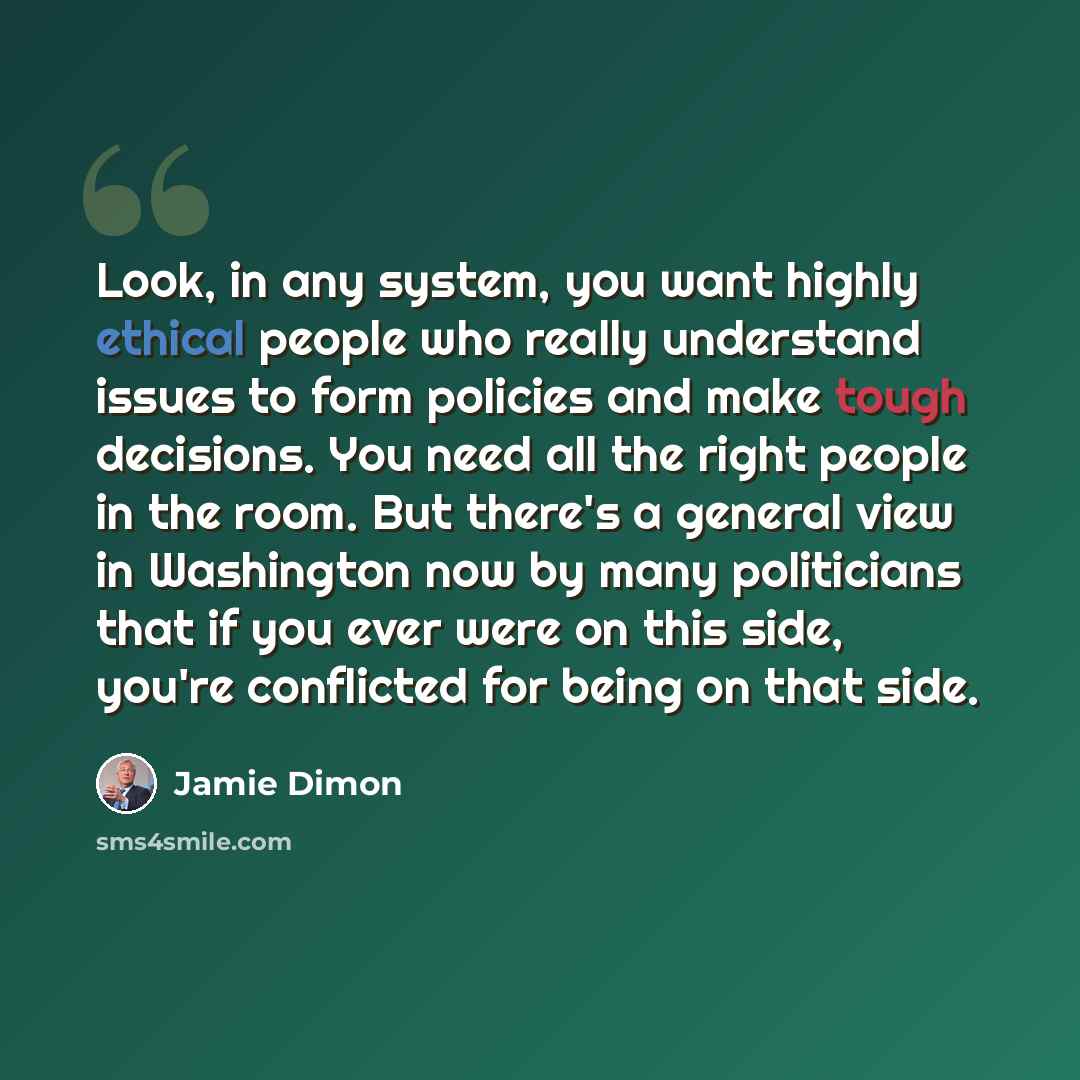 “Look, in any system, you want highly ethical people who really understand issues to form policies and make tough decisions. You need all the right people in the room. But there's a general view in Washington now by many politicians that if you ever were on this side, you're conflicted for being on…” quote by Jamie Dimon