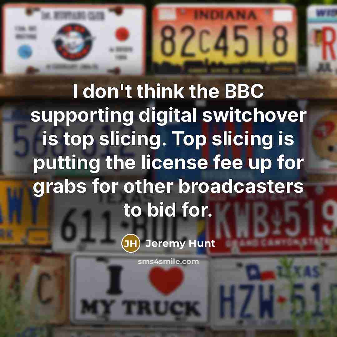 “I don't think the BBC supporting digital switchover is top slicing. Top slicing is putting the license fee up for grabs for other broadcasters to bid for.” quote by Jeremy Hunt