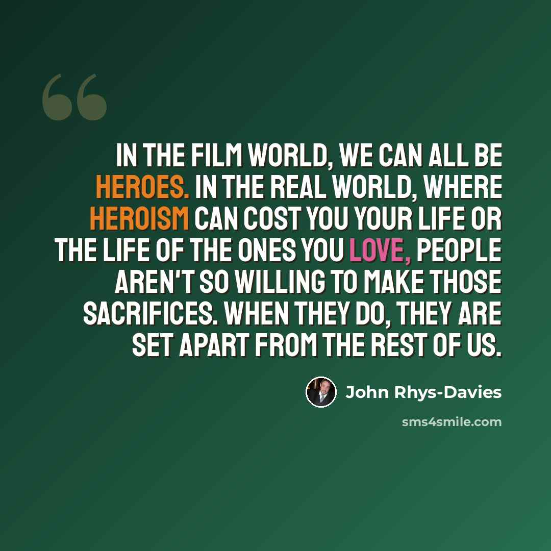 “In the film world, we can all be heroes. In the real world, where heroism can cost you your life or the life of the ones you love, people aren't so willing to make those sacrifices. When they do, they are set apart from the rest of us.” quote by John Rhys-Davies