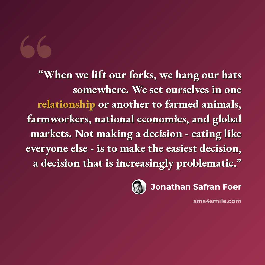 “When we lift our forks, we hang our hats somewhere. We set ourselves in one relationship or another to farmed animals, farmworkers, national economies, and global markets. Not making a decision - eating like everyone else - is to make the easiest decision, a decision that is increasingly…” quote by Jonathan Safran Foer