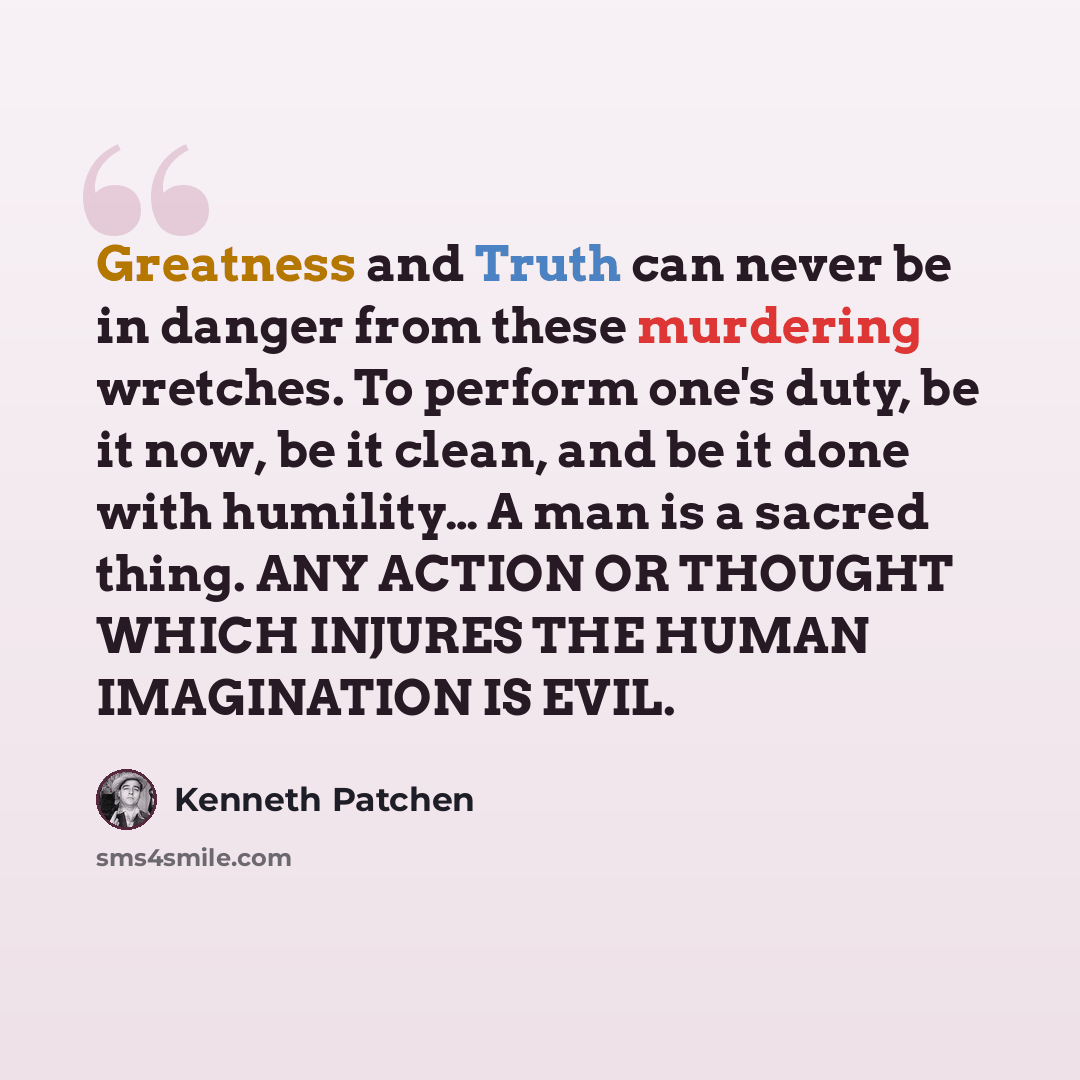 “Greatness and Truth can never be in danger from these murdering wretches. To perform one's duty, be it now, be it clean, and be it done with humility… A man is a sacred thing. ANY ACTION OR THOUGHT WHICH INJURES THE HUMAN IMAGINATION IS EVIL.” quote by Kenneth Patchen