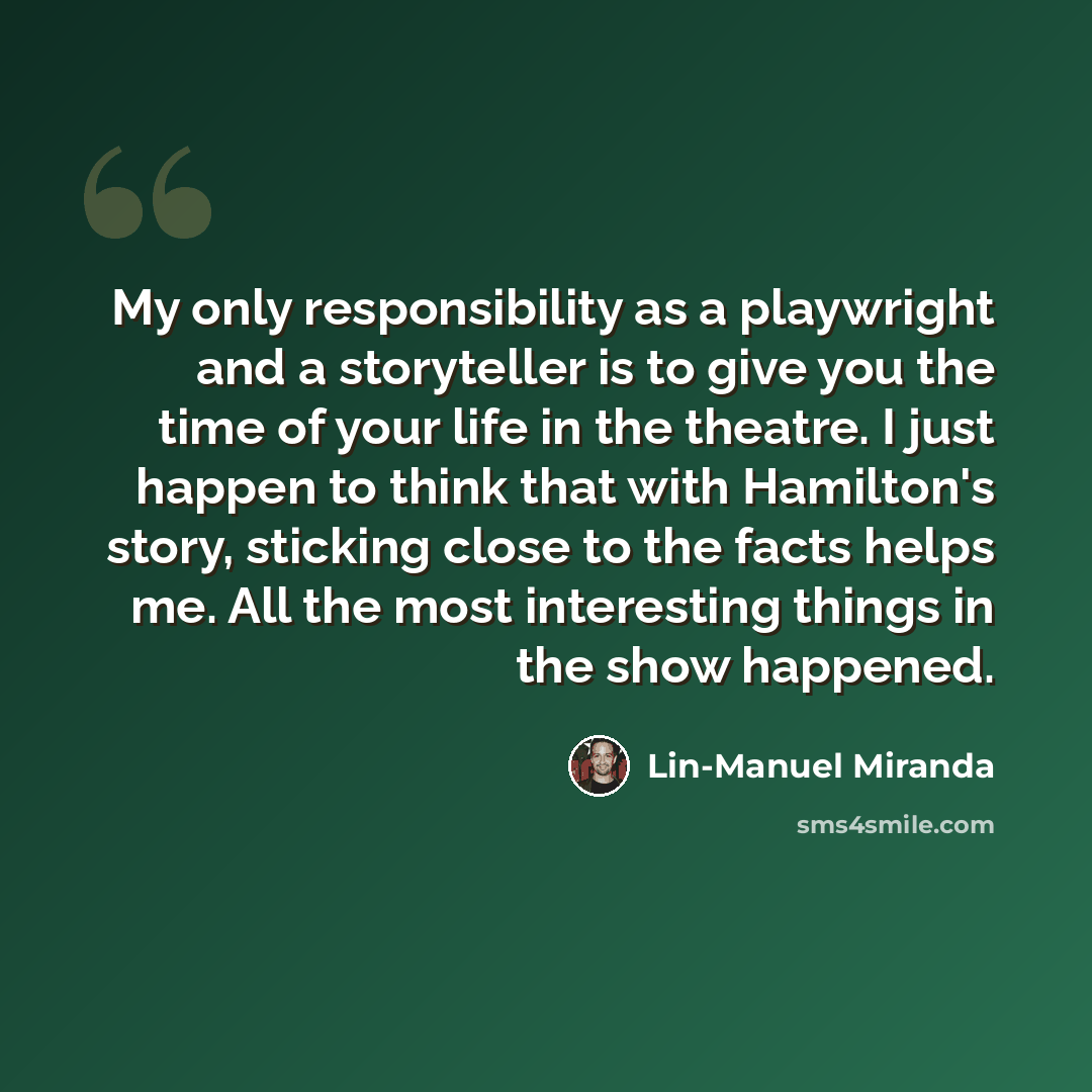 “My only responsibility as a playwright and a storyteller is to give you the time of your life in the theatre. I just happen to think that with Hamilton's story, sticking close to the facts helps me. All the most interesting things in the show happened.” quote by Lin-Manuel Miranda
