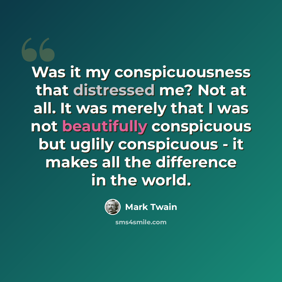 “Was it my conspicuousness that distressed me? Not at all. It was merely that I was not beautifully conspicuous but uglily conspicuous - it makes all the difference in the world.” quote by Mark Twain