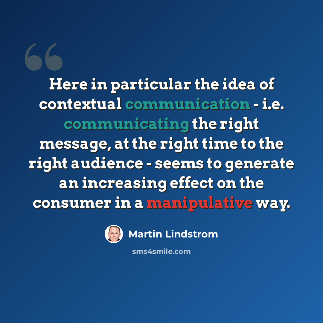 “Here in particular the idea of contextual communication - i.e. communicating the right message, at the right time to the right audience - seems to generate an increasing effect on the consumer in a manipulative way.” quote by Martin Lindstrom