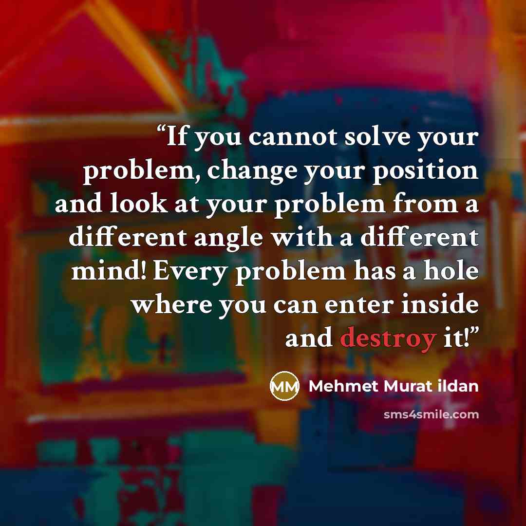 “If you cannot solve your problem, change your position and look at your problem from a different angle with a different mind! Every problem has a hole where you can enter inside and destroy it!” quote by Mehmet Murat ildan
