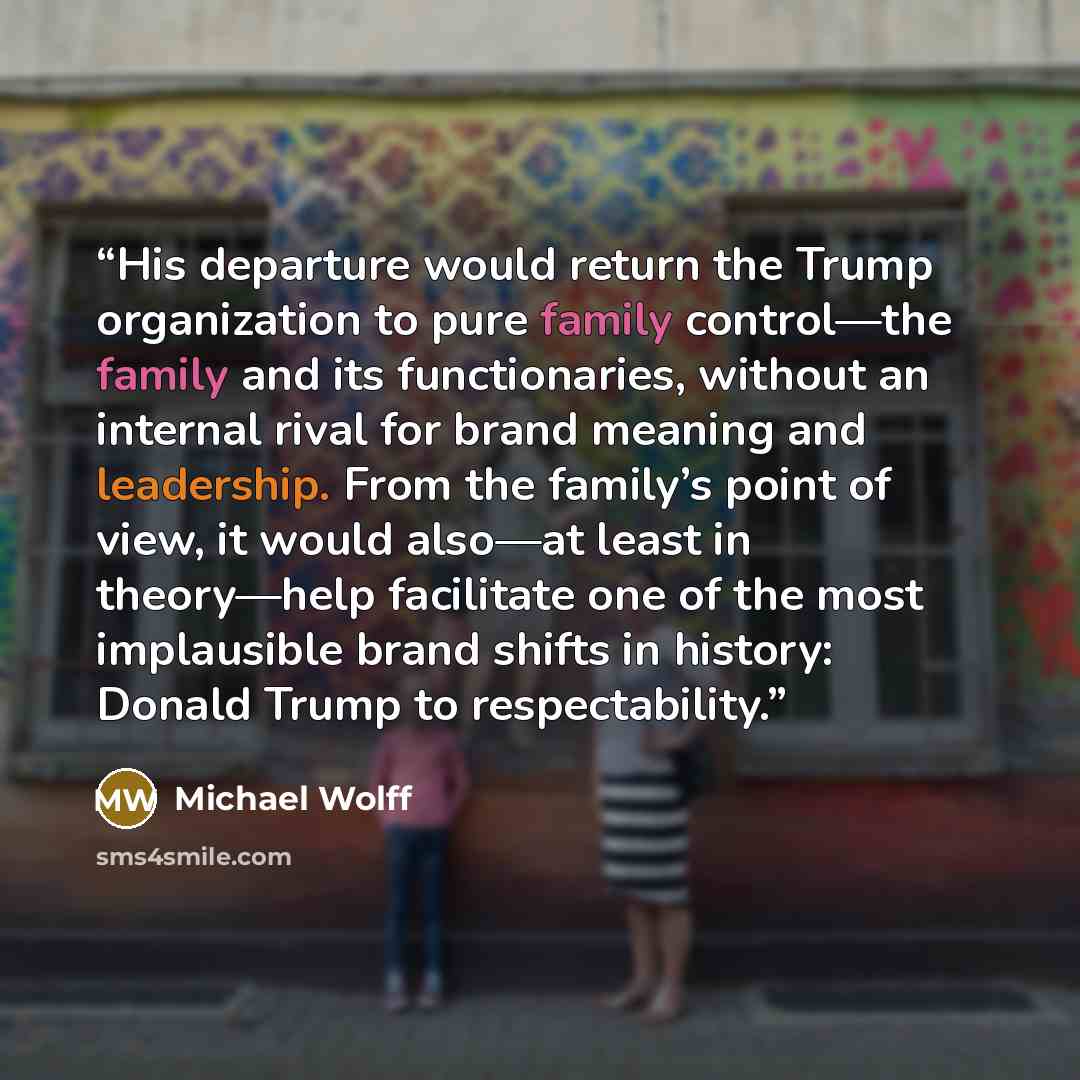 “His departure would return the Trump organization to pure family control—the family and its functionaries, without an internal rival for brand meaning and leadership. From the family’s point of view, it would also—at least in theory—help facilitate one of the most implausible brand shifts in…” quote by Michael Wolff