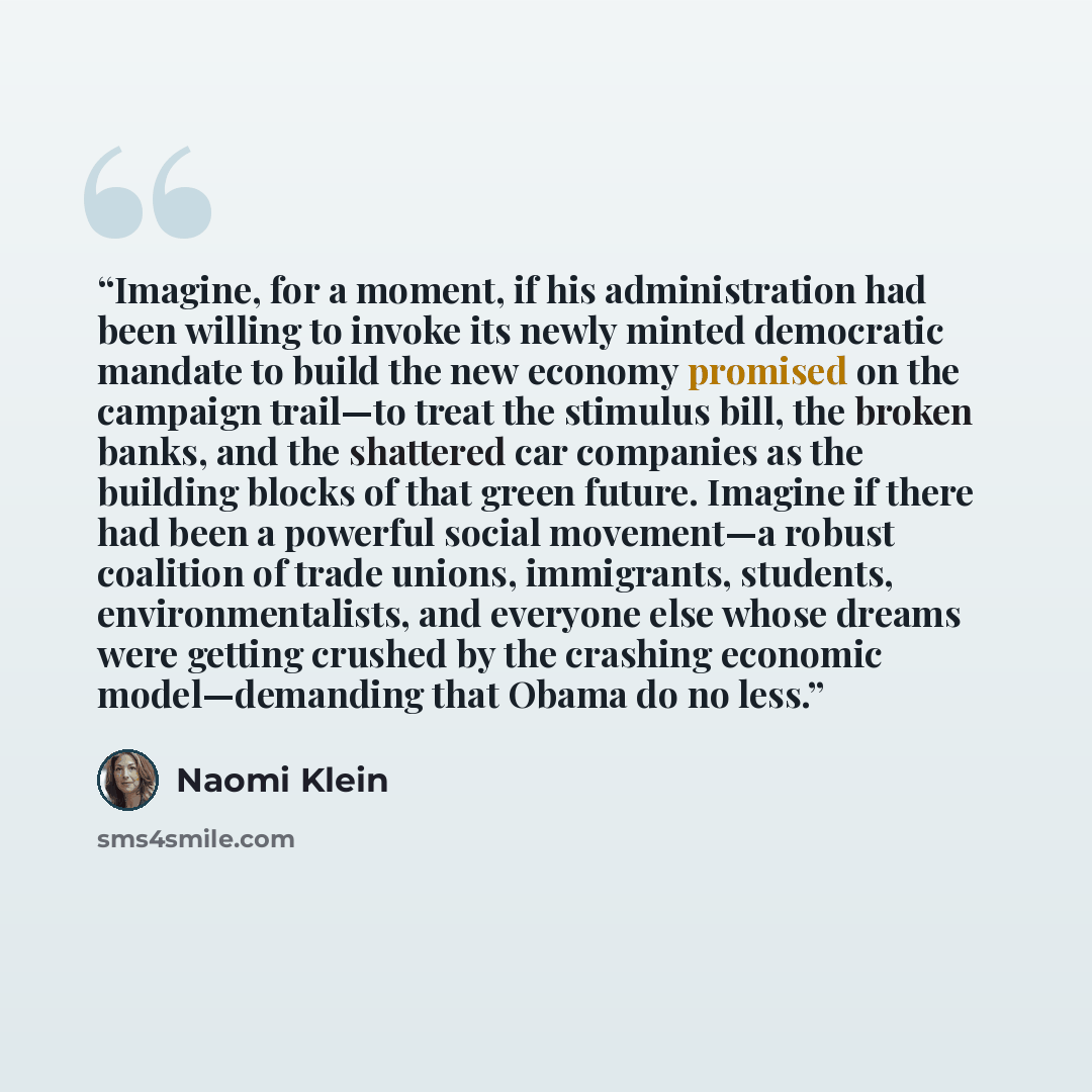“Imagine, for a moment, if his administration had been willing to invoke its newly minted democratic mandate to build the new economy promised on the campaign trail—to treat the stimulus bill, the broken banks, and the shattered car companies as the building blocks of that green future. Imagine if…” quote by Naomi Klein